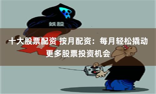 十大股票配資 按月配資：每月輕松撬動更多股票投資機會