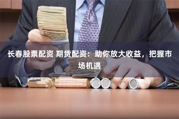 長春股票配資 期貨配資：助你放大收益，把握市場機遇